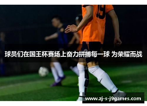 球员们在国王杯赛场上奋力拼搏每一球 为荣耀而战