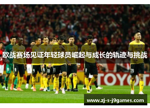 欧战赛场见证年轻球员崛起与成长的轨迹与挑战
