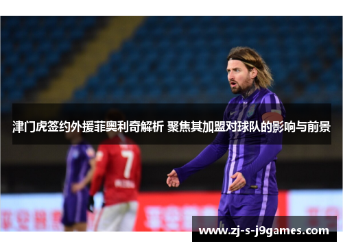 津门虎签约外援菲奥利奇解析 聚焦其加盟对球队的影响与前景