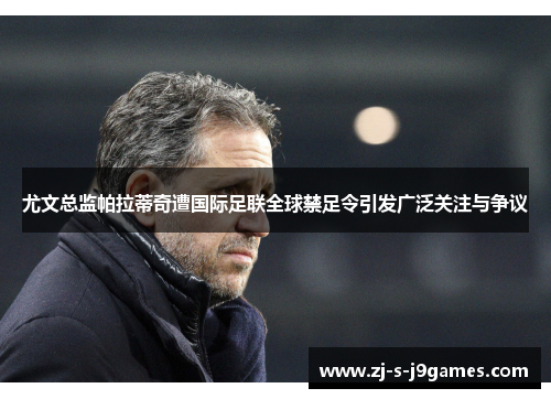 尤文总监帕拉蒂奇遭国际足联全球禁足令引发广泛关注与争议