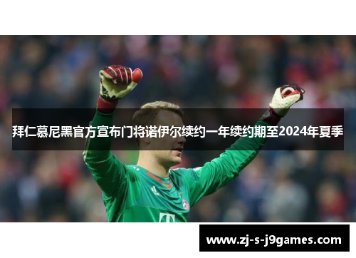 拜仁慕尼黑官方宣布门将诺伊尔续约一年续约期至2024年夏季