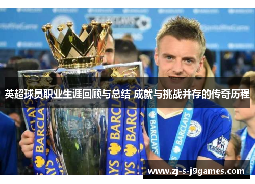 英超球员职业生涯回顾与总结 成就与挑战并存的传奇历程